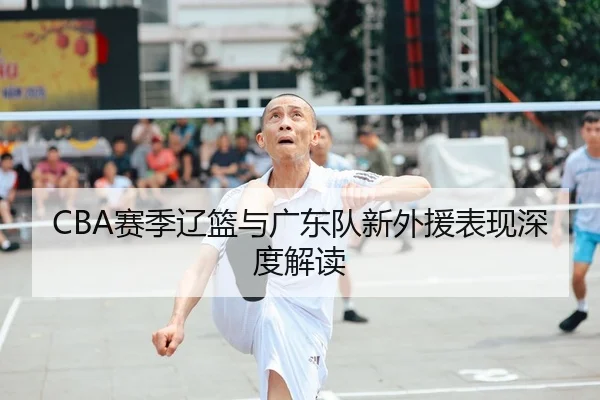 CBA赛季辽篮与广东队新外援表现深度解读